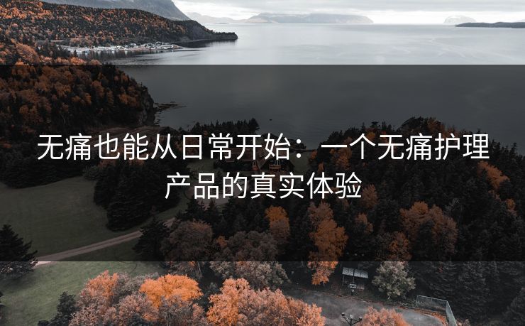 无痛也能从日常开始：一个无痛护理产品的真实体验