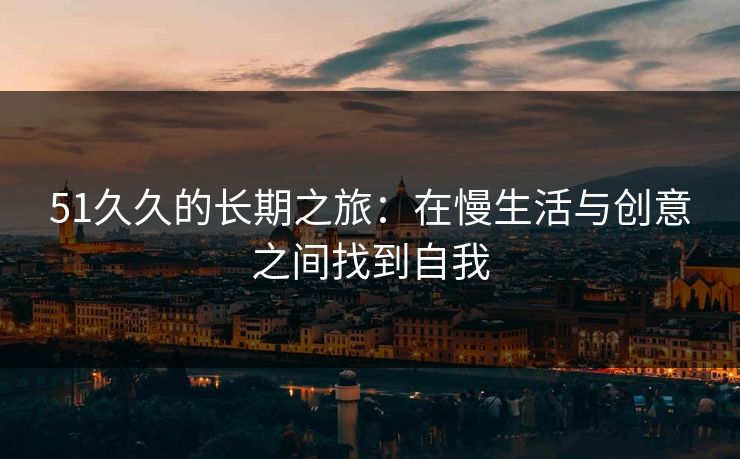 51久久的长期之旅：在慢生活与创意之间找到自我