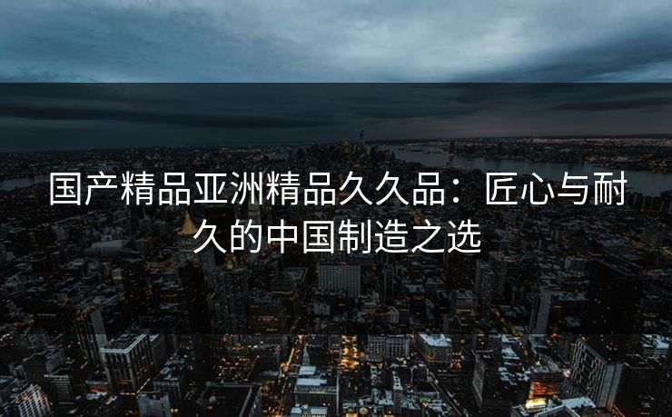 国产精品亚洲精品久久品：匠心与耐久的中国制造之选