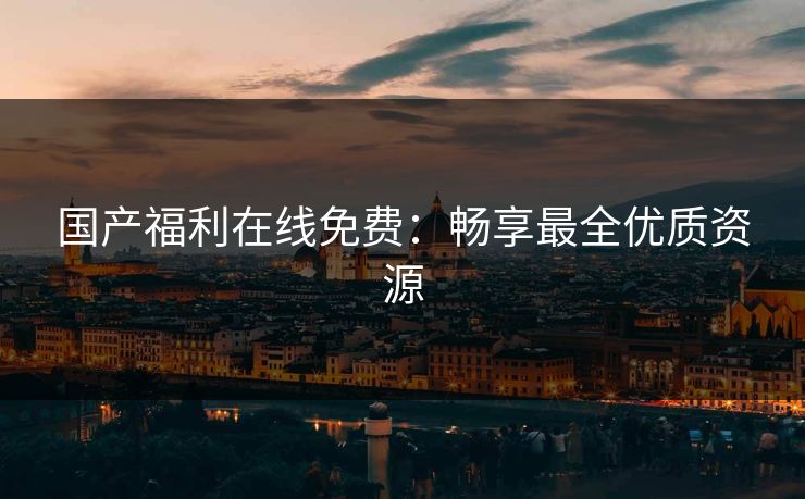 国产福利在线免费：畅享最全优质资源
