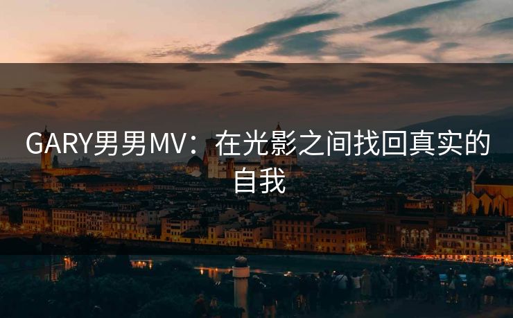 GARY男男MV：在光影之间找回真实的自我