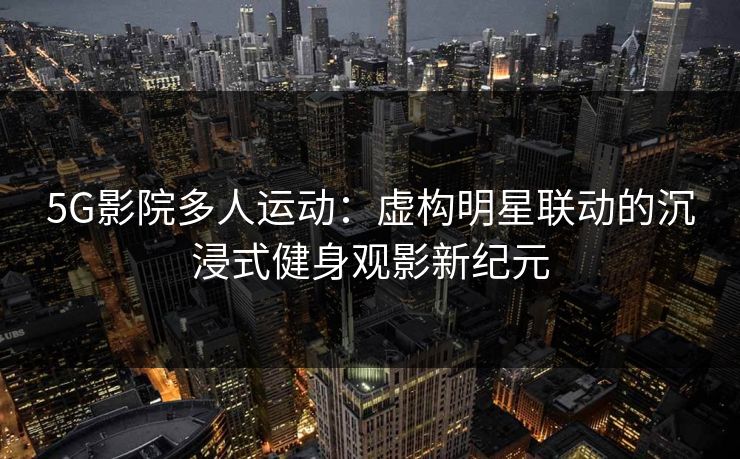 5G影院多人运动：虚构明星联动的沉浸式健身观影新纪元