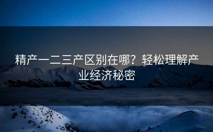 精产一二三产区别在哪？轻松理解产业经济秘密