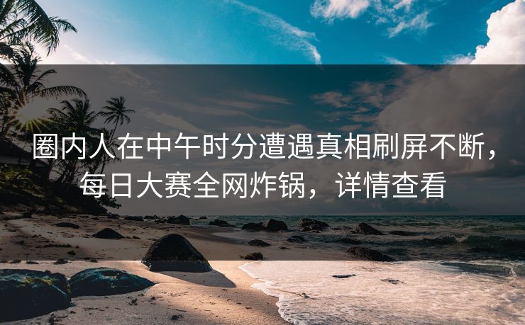 圈内人在中午时分遭遇真相刷屏不断，每日大赛全网炸锅，详情查看