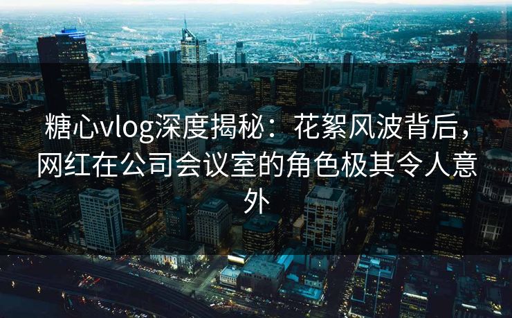 糖心vlog深度揭秘：花絮风波背后，网红在公司会议室的角色极其令人意外