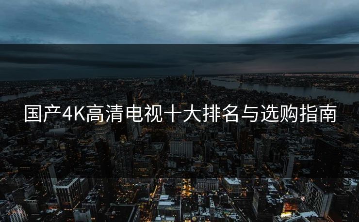 国产4K高清电视十大排名与选购指南