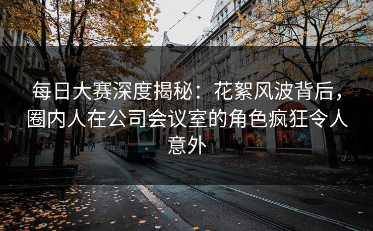 每日大赛深度揭秘：花絮风波背后，圈内人在公司会议室的角色疯狂令人意外