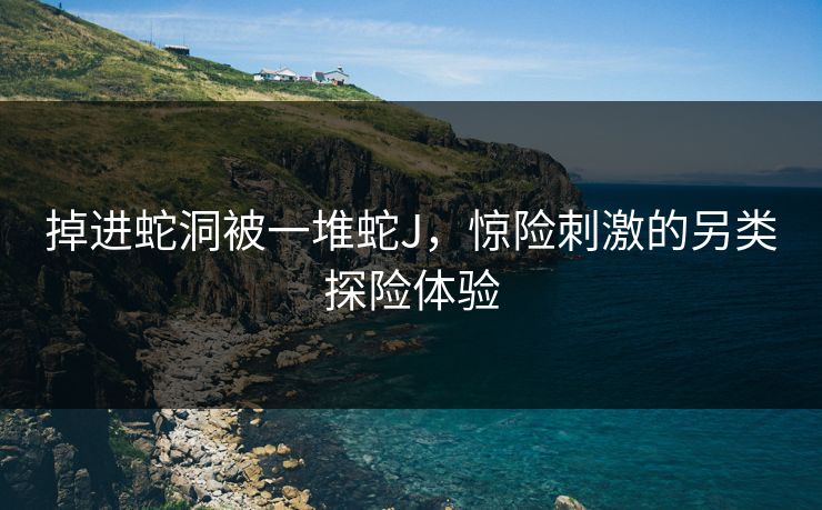 掉进蛇洞被一堆蛇J，惊险刺激的另类探险体验