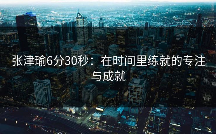 张津瑜6分30秒：在时间里练就的专注与成就