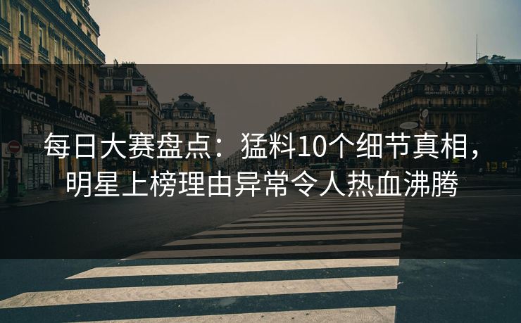 每日大赛盘点：猛料10个细节真相，明星上榜理由异常令人热血沸腾