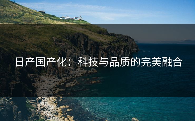 日产国产化:科技与品质的完美融合 日产国产化:科技与品质的完美融合
