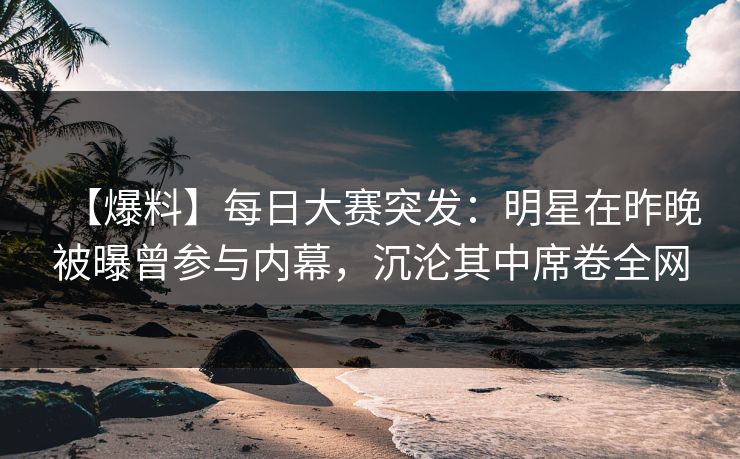 【爆料】每日大赛突发：明星在昨晚被曝曾参与内幕，沉沦其中席卷全网