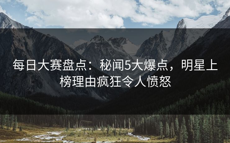 每日大赛盘点：秘闻5大爆点，明星上榜理由疯狂令人愤怒