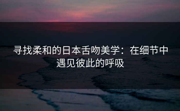 寻找柔和的日本舌吻美学：在细节中遇见彼此的呼吸