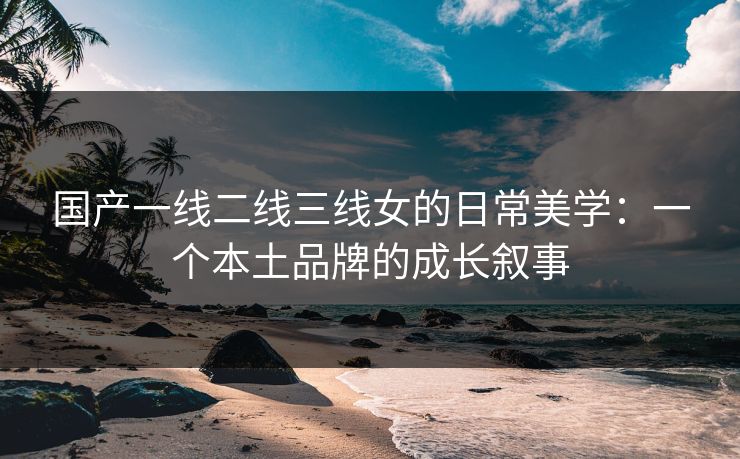 国产一线二线三线女的日常美学：一个本土品牌的成长叙事