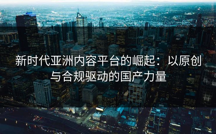 新时代亚洲内容平台的崛起：以原创与合规驱动的国产力量
