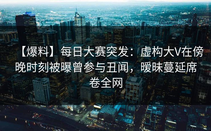 【爆料】每日大赛突发：虚构大V在傍晚时刻被曝曾参与丑闻，暧昧蔓延席卷全网