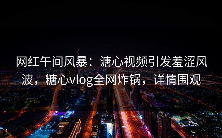 网红午间风暴：溏心视频引发羞涩风波，糖心vlog全网炸锅，详情围观