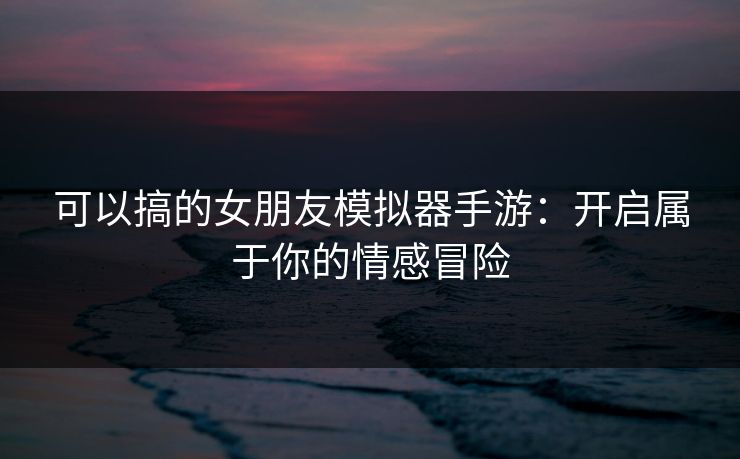 可以搞的女朋友模拟器手游：开启属于你的情感冒险