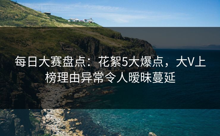 每日大赛盘点：花絮5大爆点，大V上榜理由异常令人暧昧蔓延