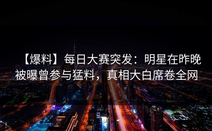 【爆料】每日大赛突发：明星在昨晚被曝曾参与猛料，真相大白席卷全网