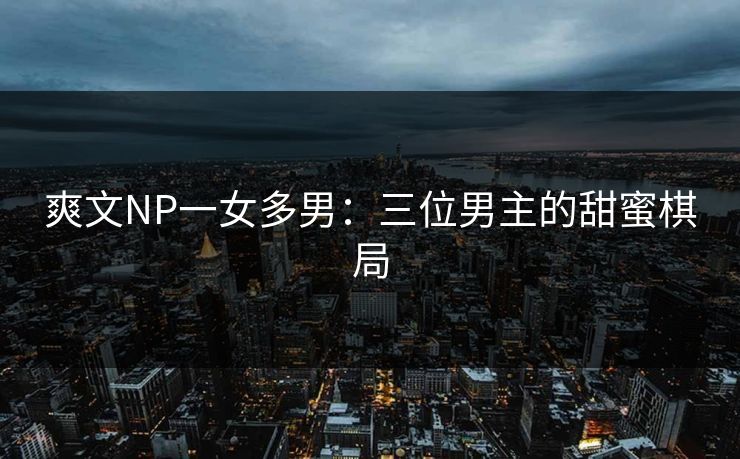 爽文NP一女多男：三位男主的甜蜜棋局