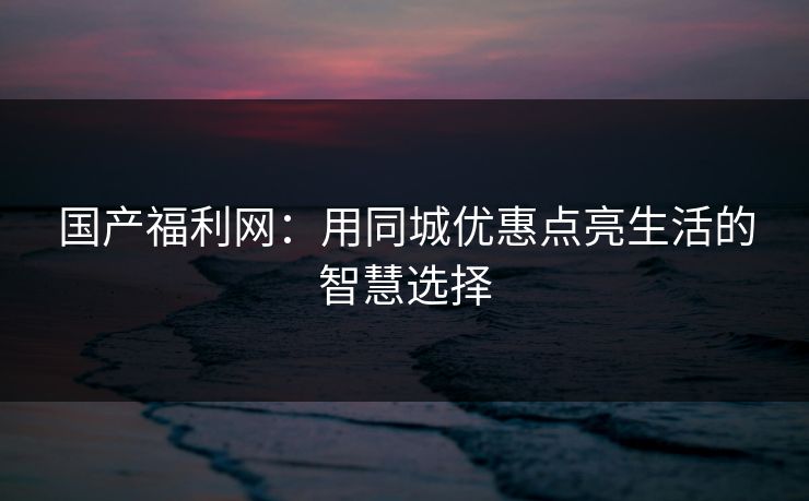 国产福利网：用同城优惠点亮生活的智慧选择