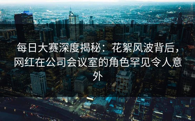 每日大赛深度揭秘：花絮风波背后，网红在公司会议室的角色罕见令人意外