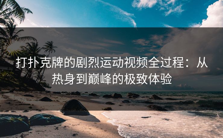打扑克牌的剧烈运动视频全过程：从热身到巅峰的极致体验