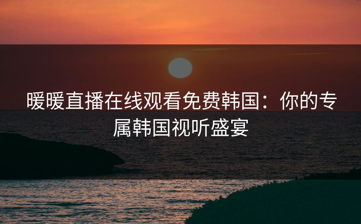 暖暖直播在线观看免费韩国：你的专属韩国视听盛宴