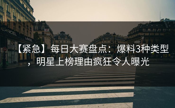 【紧急】每日大赛盘点：爆料3种类型，明星上榜理由疯狂令人曝光