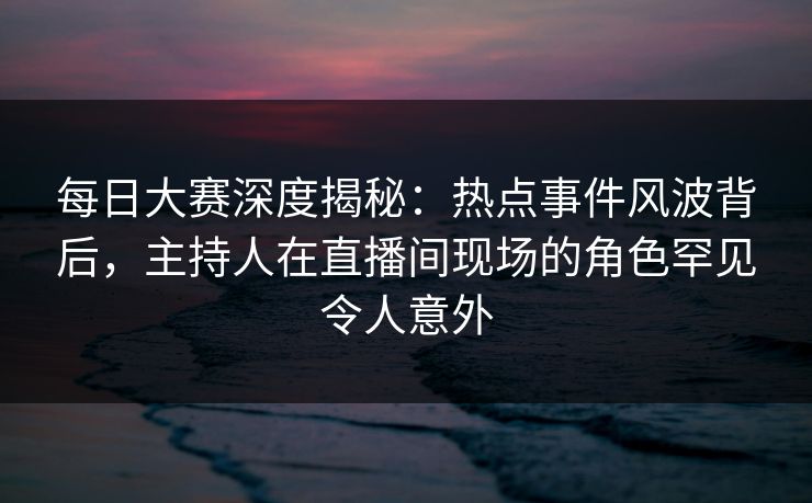 每日大赛深度揭秘：热点事件风波背后，主持人在直播间现场的角色罕见令人意外