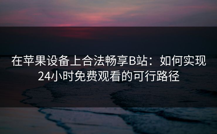 在苹果设备上合法畅享B站：如何实现24小时免费观看的可行路径