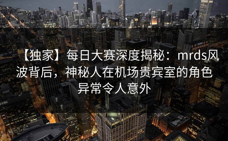 【独家】每日大赛深度揭秘：mrds风波背后，神秘人在机场贵宾室的角色异常令人意外