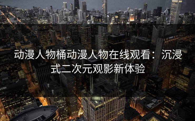 动漫人物桶动漫人物在线观看：沉浸式二次元观影新体验