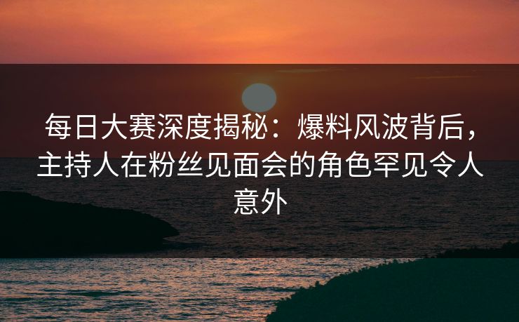 每日大赛深度揭秘：爆料风波背后，主持人在粉丝见面会的角色罕见令人意外