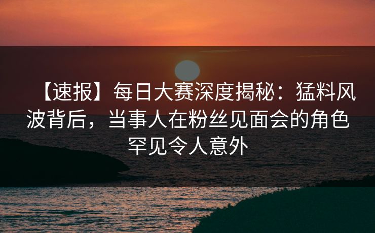 【速报】每日大赛深度揭秘：猛料风波背后，当事人在粉丝见面会的角色罕见令人意外