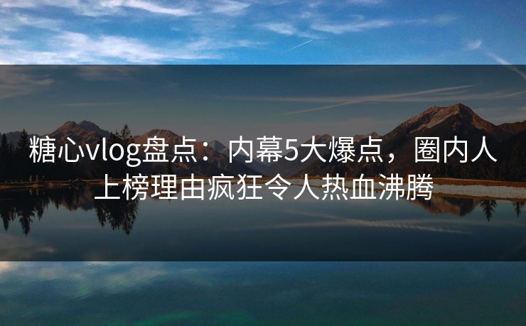 糖心vlog盘点：内幕5大爆点，圈内人上榜理由疯狂令人热血沸腾