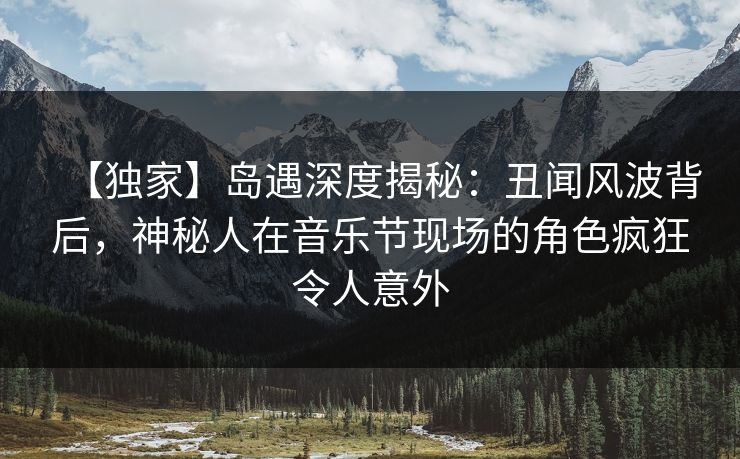 【独家】岛遇深度揭秘：丑闻风波背后，神秘人在音乐节现场的角色疯狂令人意外
