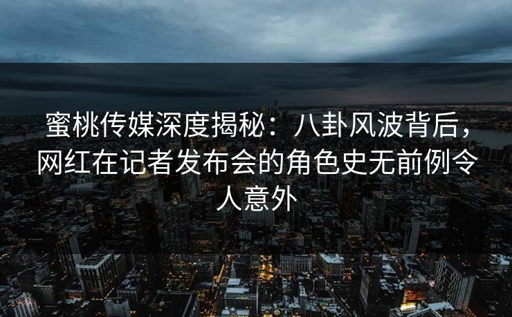 蜜桃传媒深度揭秘：八卦风波背后，网红在记者发布会的角色史无前例令人意外