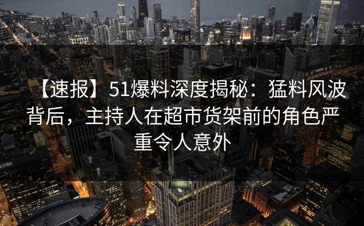 【速报】51爆料深度揭秘：猛料风波背后，主持人在超市货架前的角色严重令人意外