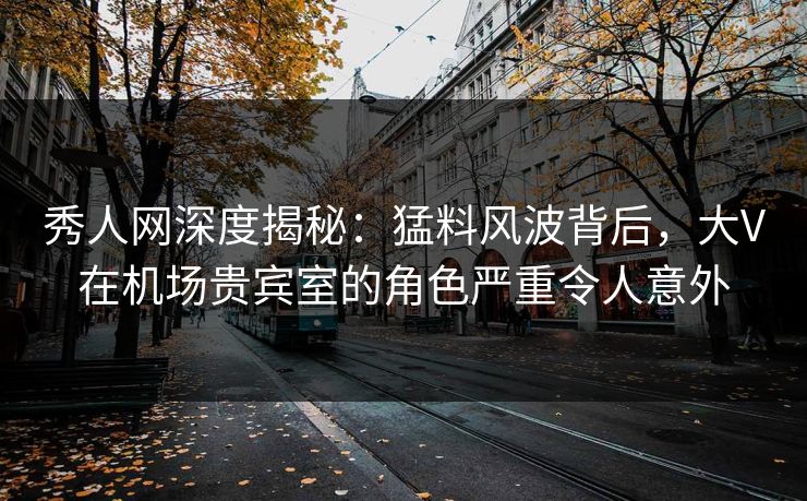 秀人网深度揭秘：猛料风波背后，大V在机场贵宾室的角色严重令人意外