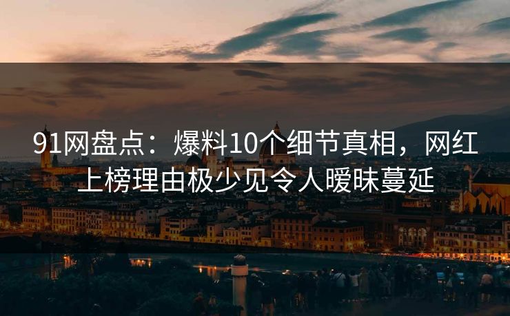 91网盘点：爆料10个细节真相，网红上榜理由极少见令人暧昧蔓延