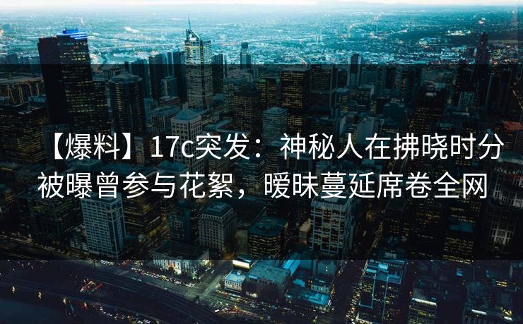 【爆料】17c突发：神秘人在拂晓时分被曝曾参与花絮，暧昧蔓延席卷全网