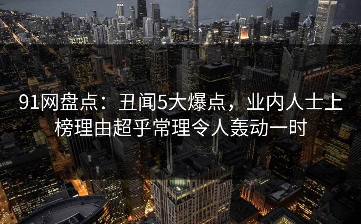 91网盘点：丑闻5大爆点，业内人士上榜理由超乎常理令人轰动一时