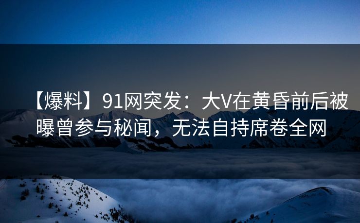 【爆料】91网突发：大V在黄昏前后被曝曾参与秘闻，无法自持席卷全网