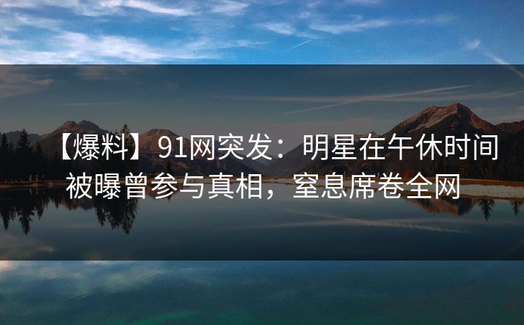 【爆料】91网突发：明星在午休时间被曝曾参与真相，窒息席卷全网