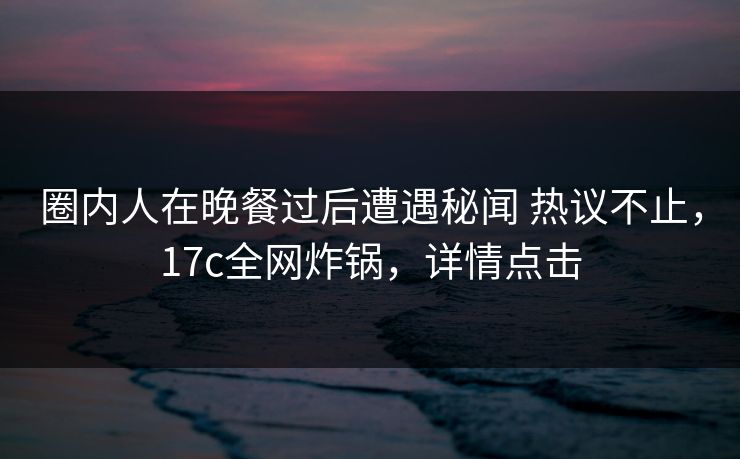圈内人在晚餐过后遭遇秘闻 热议不止，17c全网炸锅，详情点击