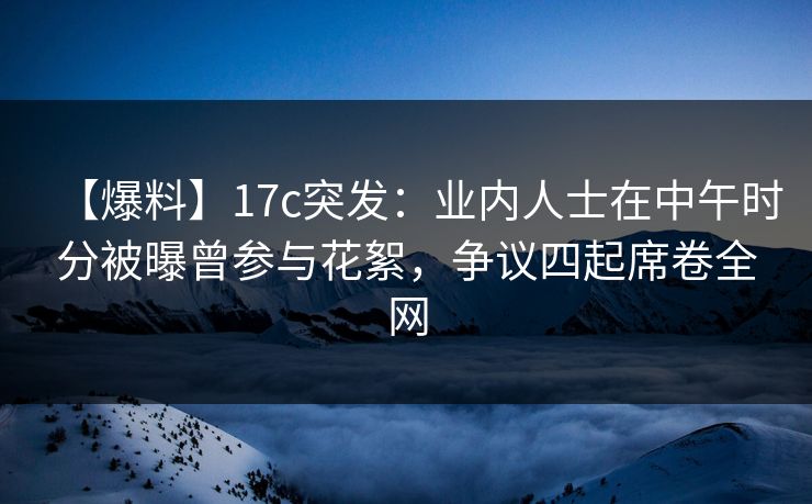 【爆料】17c突发：业内人士在中午时分被曝曾参与花絮，争议四起席卷全网