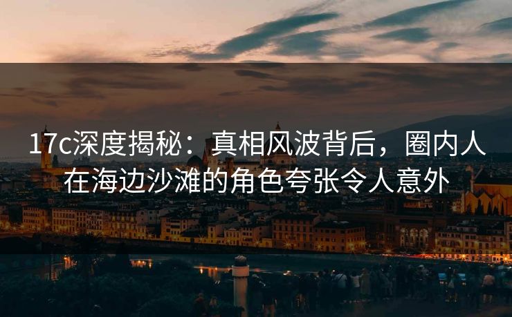 17c深度揭秘：真相风波背后，圈内人在海边沙滩的角色夸张令人意外